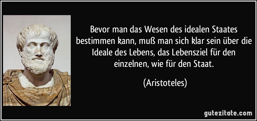 Bevor man das Wesen des idealen Staates bestimmen kann, muß man sich klar sein über die Ideale des Lebens, das Lebensziel für den einzelnen, wie für den Staat. (Aristoteles)