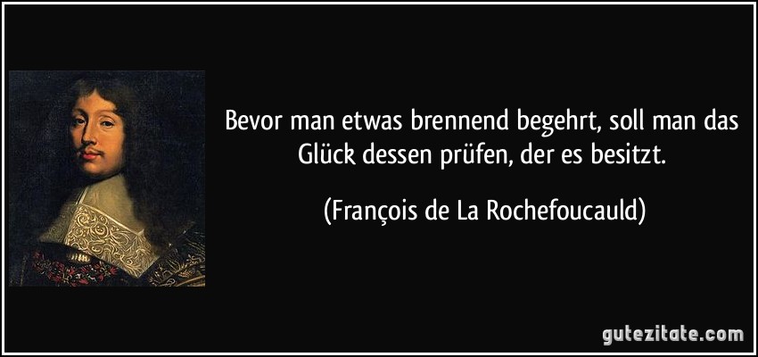 Bevor man etwas brennend begehrt, soll man das Glück dessen prüfen, der es besitzt. (François de La Rochefoucauld)