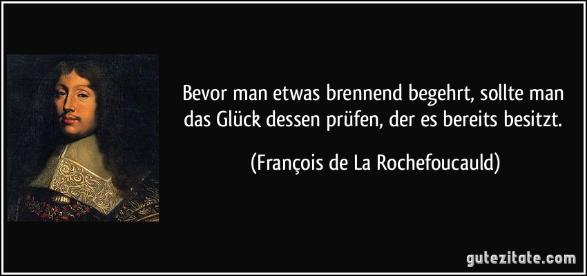 Bevor man etwas brennend begehrt, sollte man das Glück dessen prüfen, der es bereits besitzt. (François de La Rochefoucauld)