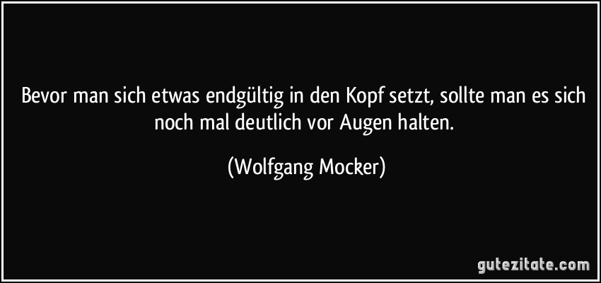 Bevor man sich etwas endgültig in den Kopf setzt, sollte man es sich noch mal deutlich vor Augen halten. (Wolfgang Mocker)