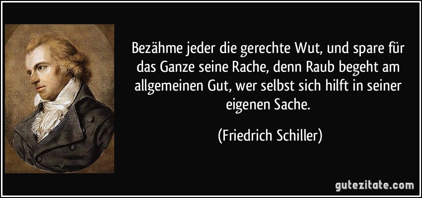 Bezähme jeder die gerechte Wut, und spare für das Ganze seine Rache, denn Raub begeht am allgemeinen Gut, wer selbst sich hilft in seiner eigenen Sache. (Friedrich Schiller)