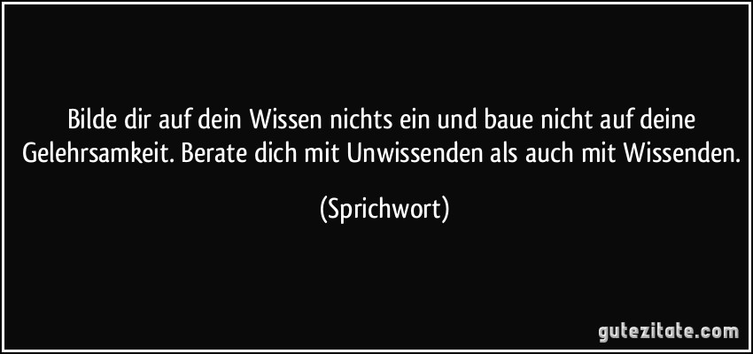 Bilde dir auf dein Wissen nichts ein und baue nicht auf deine Gelehrsamkeit. Berate dich mit Unwissenden als auch mit Wissenden. (Sprichwort)