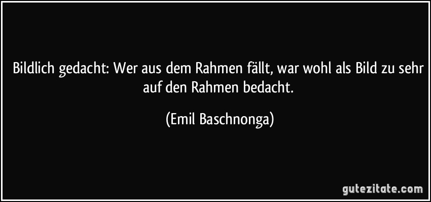 Bildlich gedacht: Wer aus dem Rahmen fällt, war wohl als Bild zu sehr auf den Rahmen bedacht. (Emil Baschnonga)