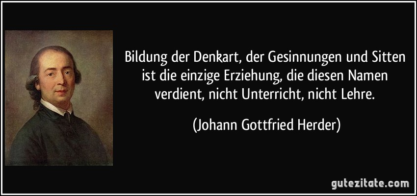 Bildung der Denkart, der Gesinnungen und Sitten ist die einzige Erziehung, die diesen Namen verdient, nicht Unterricht, nicht Lehre. (Johann Gottfried Herder)