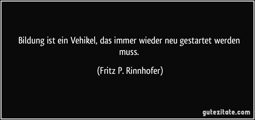 Bildung ist ein Vehikel, das immer wieder neu gestartet werden muss. (Fritz P. Rinnhofer)