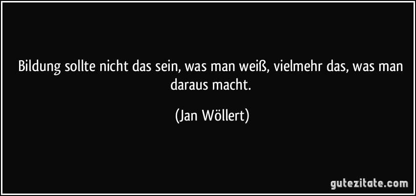 Bildung sollte nicht das sein, was man weiß, vielmehr das, was man daraus macht. (Jan Wöllert)