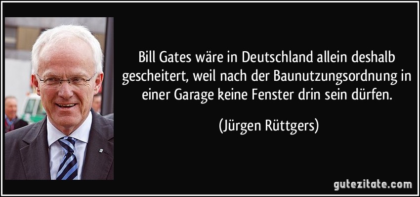 Bill Gates wäre in Deutschland allein deshalb gescheitert, weil nach der Baunutzungsordnung in einer Garage keine Fenster drin sein dürfen. (Jürgen Rüttgers)