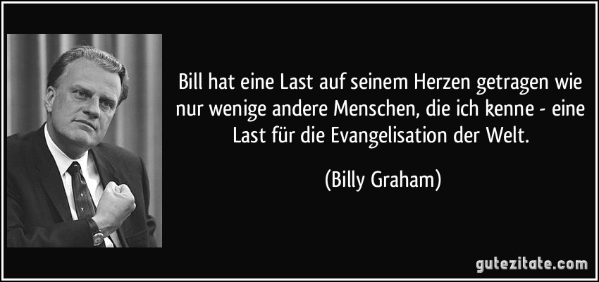 Bill hat eine Last auf seinem Herzen getragen wie nur wenige andere Menschen, die ich kenne - eine Last für die Evangelisation der Welt. (Billy Graham)