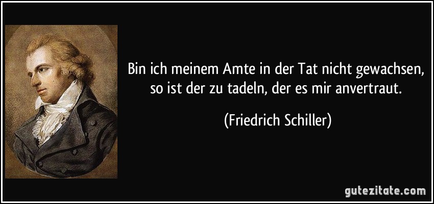 Bin ich meinem Amte in der Tat nicht gewachsen, so ist der zu tadeln, der es mir anvertraut. (Friedrich Schiller)