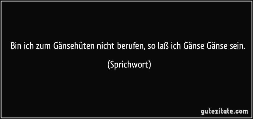 Bin ich zum Gänsehüten nicht berufen, so laß ich Gänse Gänse sein. (Sprichwort)