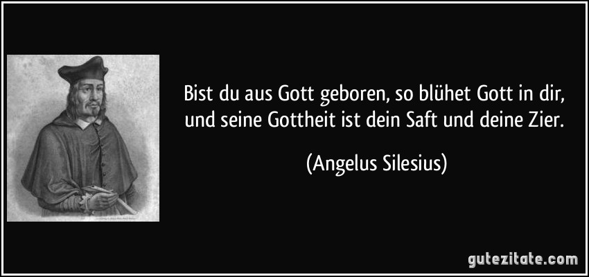 Bist du aus Gott geboren, so blühet Gott in dir, und seine Gottheit ist dein Saft und deine Zier. (Angelus Silesius)