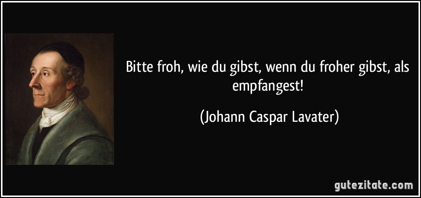 Bitte froh, wie du gibst, wenn du froher gibst, als empfangest! (Johann Caspar Lavater)