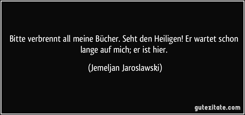 Bitte verbrennt all meine Bücher. Seht den Heiligen! Er wartet schon lange auf mich; er ist hier. (Jemeljan Jaroslawski)