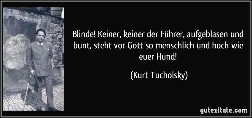 Blinde! Keiner, keiner der Führer, aufgeblasen und bunt, steht vor Gott so menschlich und hoch wie euer Hund! (Kurt Tucholsky)