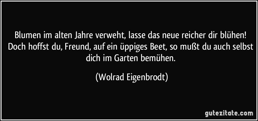 Blumen im alten Jahre verweht, lasse das neue reicher dir blühen! Doch hoffst du, Freund, auf ein üppiges Beet, so mußt du auch selbst dich im Garten bemühen. (Wolrad Eigenbrodt)