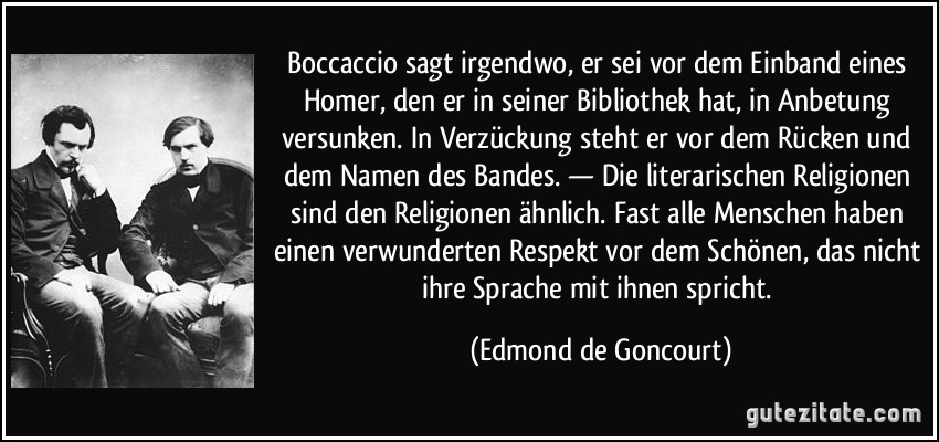 Boccaccio sagt irgendwo, er sei vor dem Einband eines Homer, den er in seiner Bibliothek hat, in Anbetung versunken. In Verzückung steht er vor dem Rücken und dem Namen des Bandes. — Die literarischen Religionen sind den Religionen ähnlich. Fast alle Menschen haben einen verwunderten Respekt vor dem Schönen, das nicht ihre Sprache mit ihnen spricht. (Edmond de Goncourt)