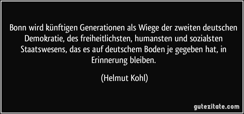 Bonn wird künftigen Generationen als Wiege der zweiten deutschen Demokratie, des freiheitlichsten, humansten und sozialsten Staatswesens, das es auf deutschem Boden je gegeben hat, in Erinnerung bleiben. (Helmut Kohl)
