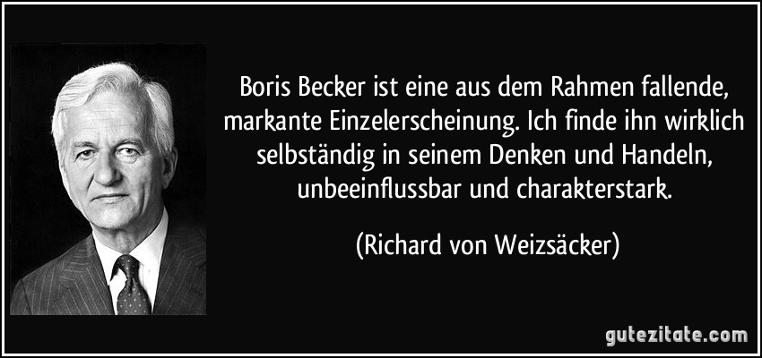 Boris Becker ist eine aus dem Rahmen fallende, markante Einzelerscheinung. Ich finde ihn wirklich selbständig in seinem Denken und Handeln, unbeeinflussbar und charakterstark. (Richard von Weizsäcker)