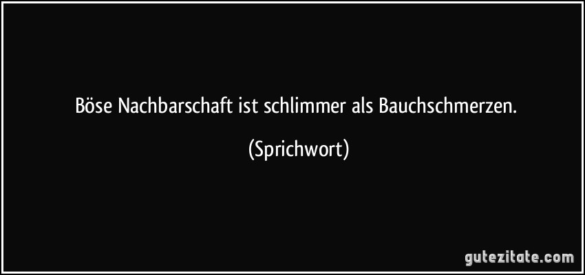 Böse Nachbarschaft ist schlimmer als Bauchschmerzen. (Sprichwort)