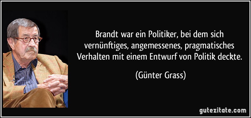 Brandt war ein Politiker, bei dem sich vernünftiges, angemessenes, pragmatisches Verhalten mit einem Entwurf von Politik deckte. (Günter Grass)