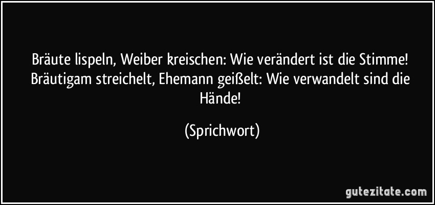 Bräute lispeln, Weiber kreischen: Wie verändert ist die Stimme! Bräutigam streichelt, Ehemann geißelt: Wie verwandelt sind die Hände! (Sprichwort)