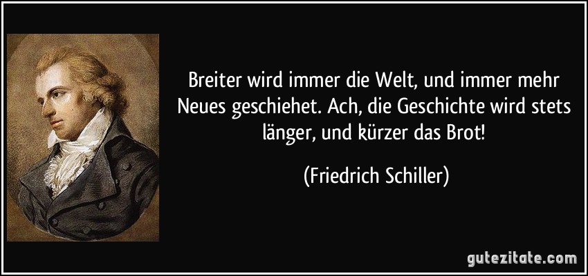 Breiter wird immer die Welt, und immer mehr Neues geschiehet. Ach, die Geschichte wird stets länger, und kürzer das Brot! (Friedrich Schiller)