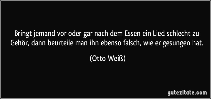 Bringt jemand vor oder gar nach dem Essen ein Lied schlecht zu Gehör, dann beurteile man ihn ebenso falsch, wie er gesungen hat. (Otto Weiß)