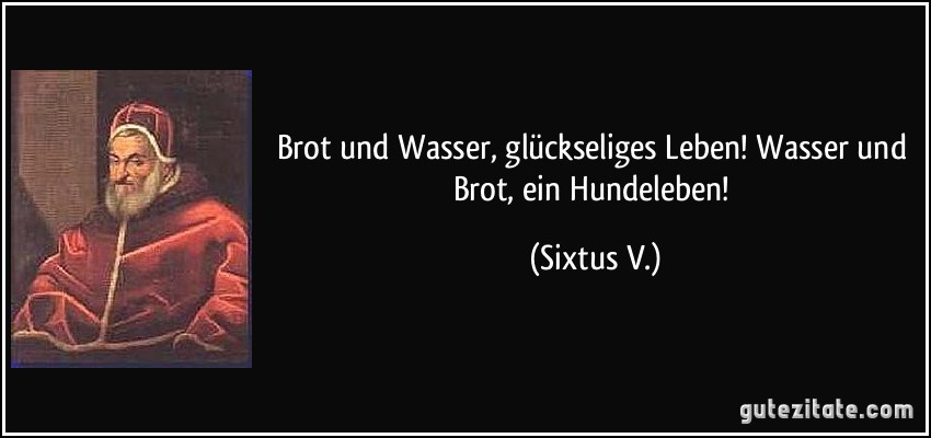 Brot und Wasser, glückseliges Leben! Wasser und Brot, ein Hundeleben! (Sixtus V.)