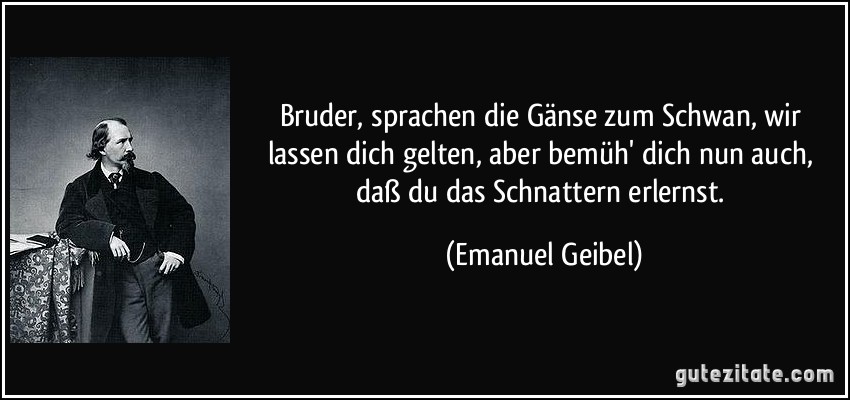 Bruder, sprachen die Gänse zum Schwan, wir lassen dich gelten, aber bemüh' dich nun auch, daß du das Schnattern erlernst. (Emanuel Geibel)