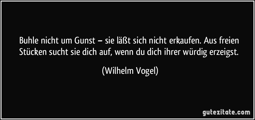 Buhle nicht um Gunst – sie läßt sich nicht erkaufen. Aus freien Stücken sucht sie dich auf, wenn du dich ihrer würdig erzeigst. (Wilhelm Vogel) Buhle nicht um Gunst – sie läßt sich nicht erkaufen. Aus freien Stücken sucht sie dich auf, wenn du dich ihrer würdig erzeigst. (Wilhelm Vogel)