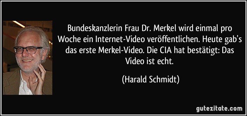 Bundeskanzlerin Frau Dr. Merkel wird einmal pro Woche ein Internet-Video veröffentlichen. Heute gab's das erste Merkel-Video. Die CIA hat bestätigt: Das Video ist echt. (Harald Schmidt)