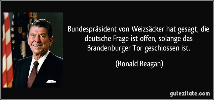 Bundespräsident von Weizsäcker hat gesagt, die deutsche Frage ist offen, solange das Brandenburger Tor geschlossen ist. (Ronald Reagan)