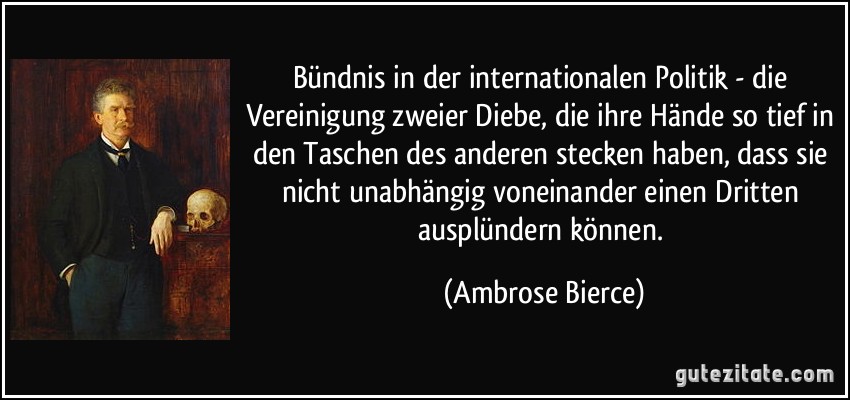 Bündnis in der internationalen Politik - die Vereinigung zweier Diebe, die ihre Hände so tief in den Taschen des anderen stecken haben, dass sie nicht unabhängig voneinander einen Dritten ausplündern können. (Ambrose Bierce)