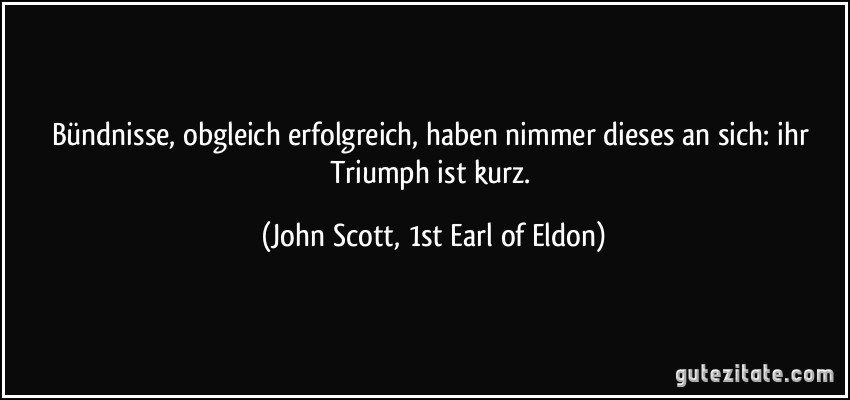 Bündnisse, obgleich erfolgreich, haben nimmer dieses an sich: ihr Triumph ist kurz. (John Scott, 1st Earl of Eldon)