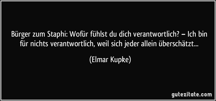 Bürger zum Staphi: Wofür fühlst du dich verantwortlich? – Ich bin für nichts verantwortlich, weil sich jeder allein überschätzt... (Elmar Kupke)