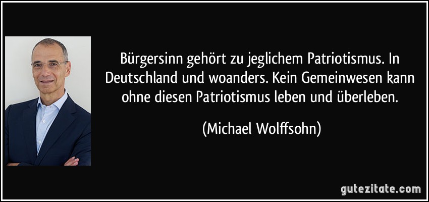 Bürgersinn gehört zu jeglichem Patriotismus. In Deutschland und woanders. Kein Gemeinwesen kann ohne diesen Patriotismus leben und überleben. (Michael Wolffsohn)