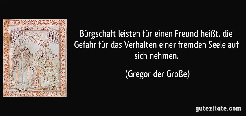 Bürgschaft leisten für einen Freund heißt, die Gefahr für das Verhalten einer fremden Seele auf sich nehmen. (Gregor der Große)