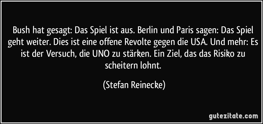 Bush hat gesagt: Das Spiel ist aus. Berlin und Paris sagen: Das Spiel geht weiter. Dies ist eine offene Revolte gegen die USA. Und mehr: Es ist der Versuch, die UNO zu stärken. Ein Ziel, das das Risiko zu scheitern lohnt. (Stefan Reinecke)