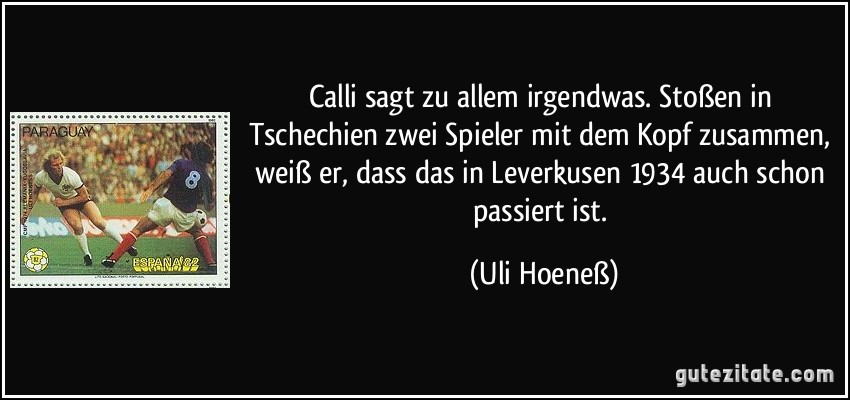 Calli sagt zu allem irgendwas. Stoßen in Tschechien zwei Spieler mit dem Kopf zusammen, weiß er, dass das in Leverkusen 1934 auch schon passiert ist. (Uli Hoeneß)