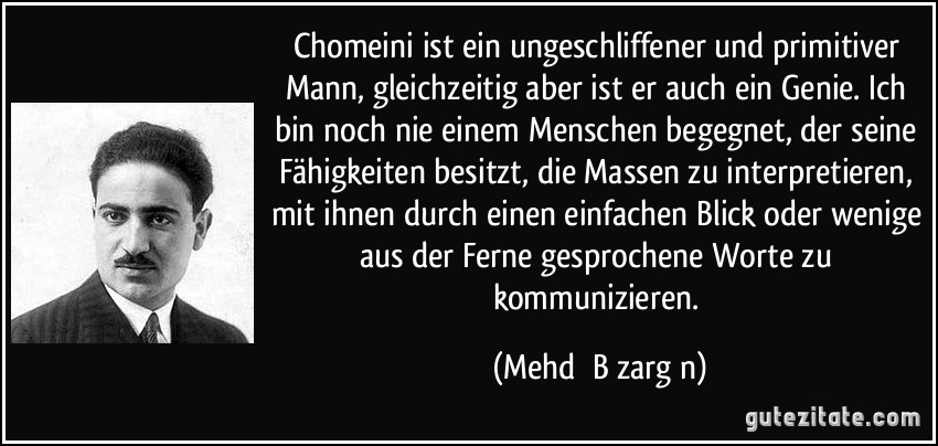 Chomeini ist ein ungeschliffener und primitiver Mann, gleichzeitig aber ist er auch ein Genie. Ich bin noch nie einem Menschen begegnet, der seine Fähigkeiten besitzt, die Massen zu interpretieren, mit ihnen durch einen einfachen Blick oder wenige aus der Ferne gesprochene Worte zu kommunizieren. (Mehdī Bāzargān)