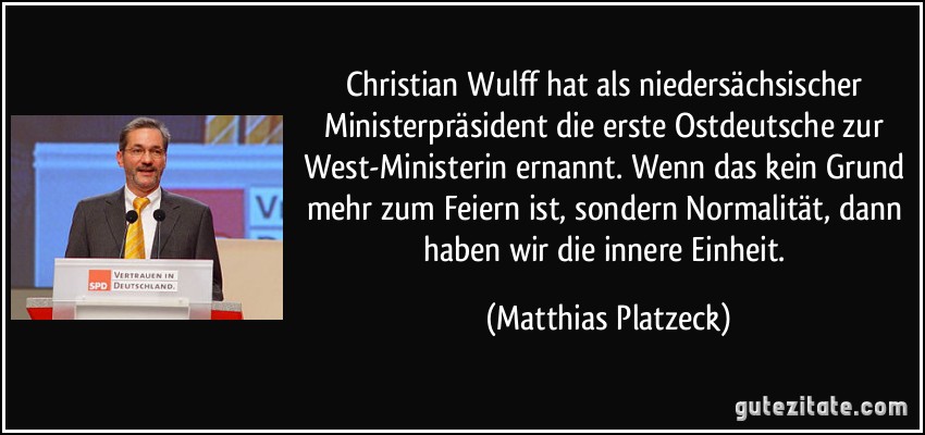 Christian Wulff hat als niedersächsischer Ministerpräsident die erste Ostdeutsche zur West-Ministerin ernannt. Wenn das kein Grund mehr zum Feiern ist, sondern Normalität, dann haben wir die innere Einheit. (Matthias Platzeck)