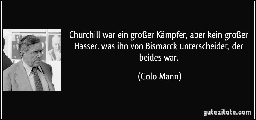 Churchill war ein großer Kämpfer, aber kein großer Hasser, was ihn von Bismarck unterscheidet, der beides war. (Golo Mann)