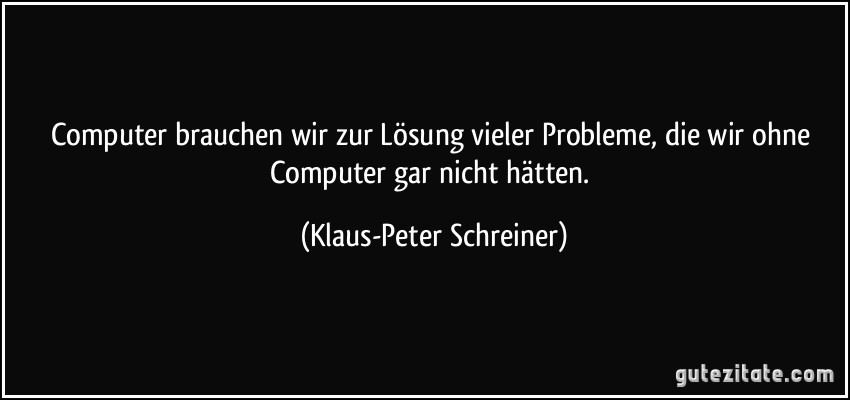 Computer brauchen wir zur Lösung vieler Probleme, die wir ohne Computer gar nicht hätten. (Klaus-Peter Schreiner)