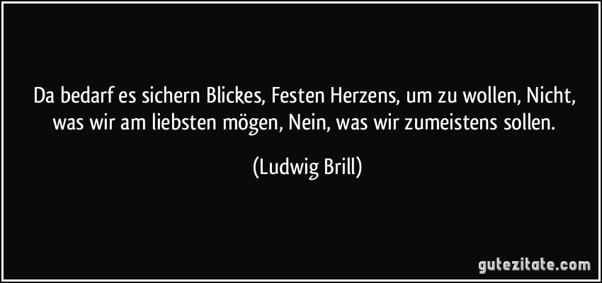 Da bedarf es sichern Blickes, Festen Herzens, um zu wollen, Nicht, was wir am liebsten mögen, Nein, was wir zumeistens sollen. (Ludwig Brill)