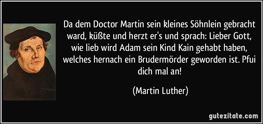 Da dem Doctor Martin sein kleines Söhnlein gebracht ward, küßte und herzt er's und sprach: Lieber Gott, wie lieb wird Adam sein Kind Kain gehabt haben, welches hernach ein Brudermörder geworden ist. Pfui dich mal an! (Martin Luther)