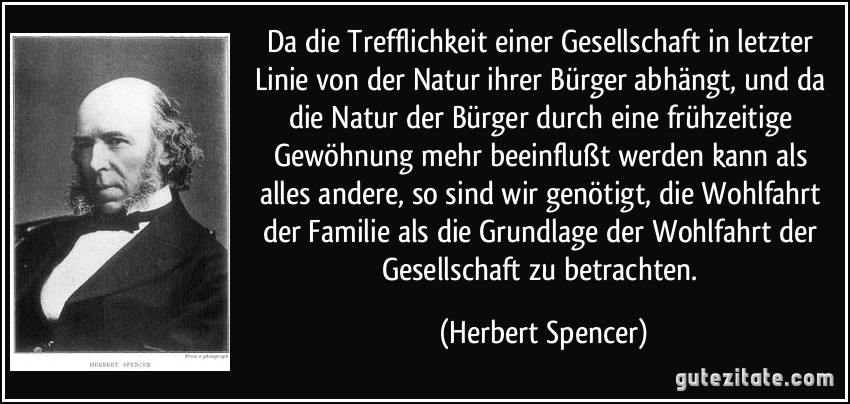 Da die Trefflichkeit einer Gesellschaft in letzter Linie von der Natur ihrer Bürger abhängt, und da die Natur der Bürger durch eine frühzeitige Gewöhnung mehr beeinflußt werden kann als alles andere, so sind wir genötigt, die Wohlfahrt der Familie als die Grundlage der Wohlfahrt der Gesellschaft zu betrachten. (Herbert Spencer)