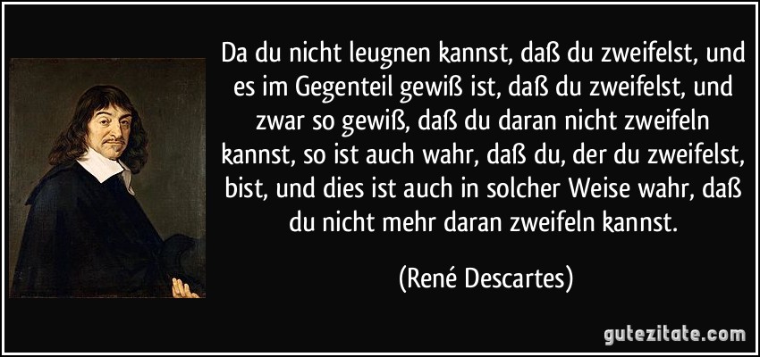 Da du nicht leugnen kannst, daß du zweifelst, und es im Gegenteil gewiß ist, daß du zweifelst, und zwar so gewiß, daß du daran nicht zweifeln kannst, so ist auch wahr, daß du, der du zweifelst, bist, und dies ist auch in solcher Weise wahr, daß du nicht mehr daran zweifeln kannst. (René Descartes)