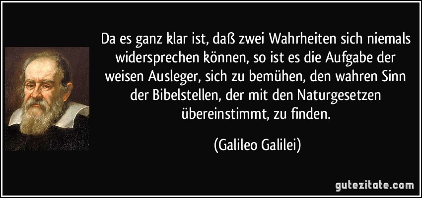 Da es ganz klar ist, daß zwei Wahrheiten sich niemals widersprechen können, so ist es die Aufgabe der weisen Ausleger, sich zu bemühen, den wahren Sinn der Bibelstellen, der mit den Naturgesetzen übereinstimmt, zu finden. (Galileo Galilei)