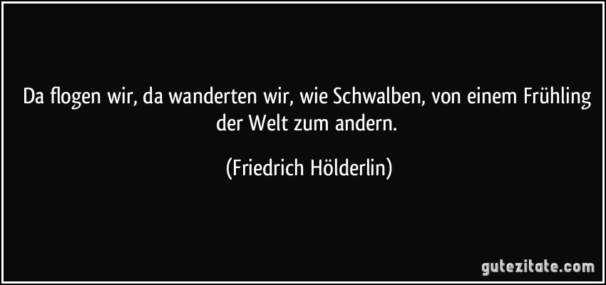 Da flogen wir, da wanderten wir, wie Schwalben, von einem Frühling der Welt zum andern. (Friedrich Hölderlin)