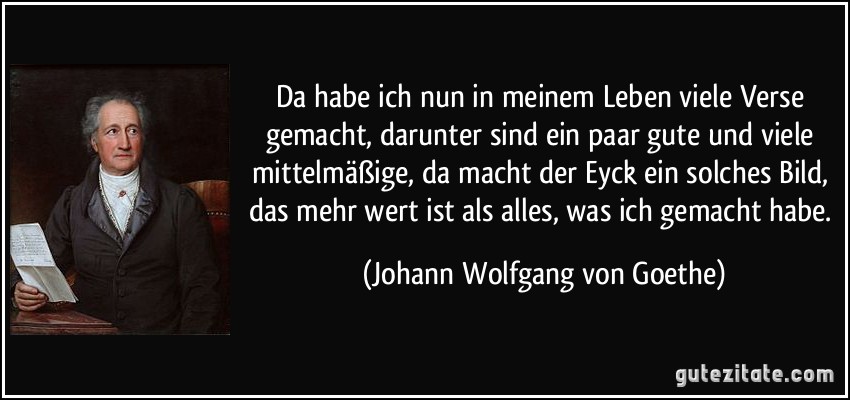 Da habe ich nun in meinem Leben viele Verse gemacht, darunter sind ein paar gute und viele mittelmäßige, da macht der Eyck ein solches Bild, das mehr wert ist als alles, was ich gemacht habe. (Johann Wolfgang von Goethe)